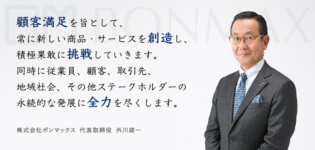 顧客満足を旨として、常に新しい商品・サービスを創造し、積極果敢に挑戦し、広く社会へ貢献する。株式会社ボンマックス　代表取締役　外川雄一