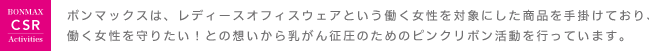 ボンマックスは、レディースオフィスウェアという働く女性を対象にした商品を手掛けており、働く女性を守りたい！との想いから乳がん征圧のためのピンクリボン活動を行っています。